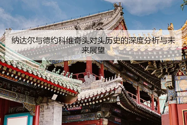 纳达尔与德约科维奇头对头历史的深度分析与未来展望