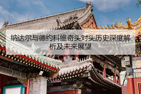纳达尔与德约科维奇头对头历史深度解析及未来展望